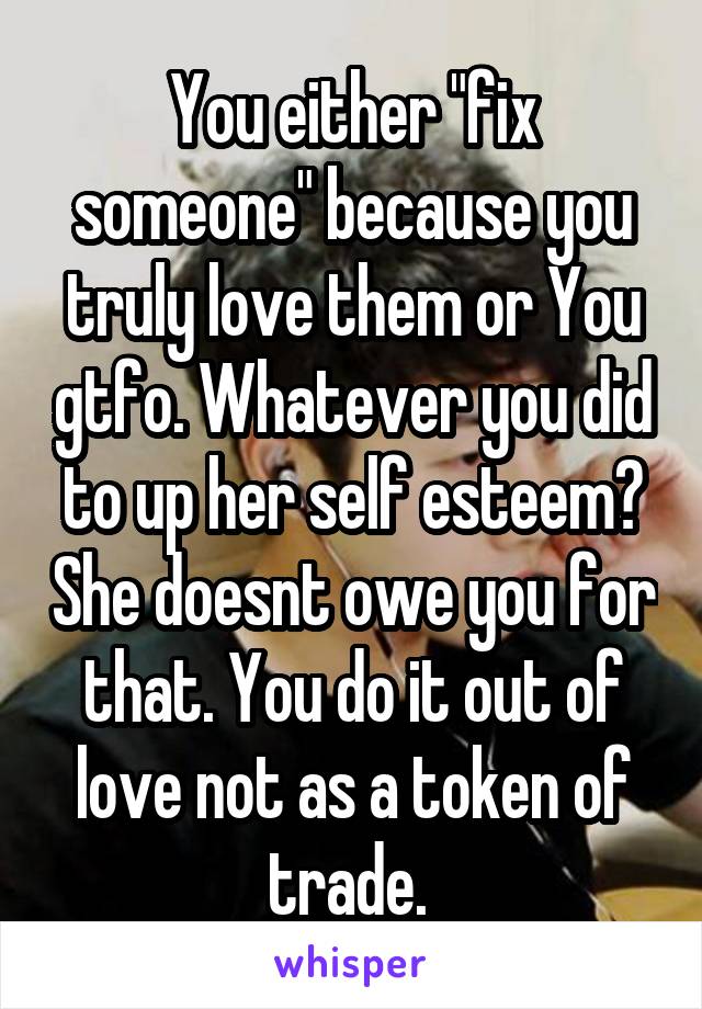 You either "fix someone" because you truly love them or You gtfo. Whatever you did to up her self esteem? She doesnt owe you for that. You do it out of love not as a token of trade. 