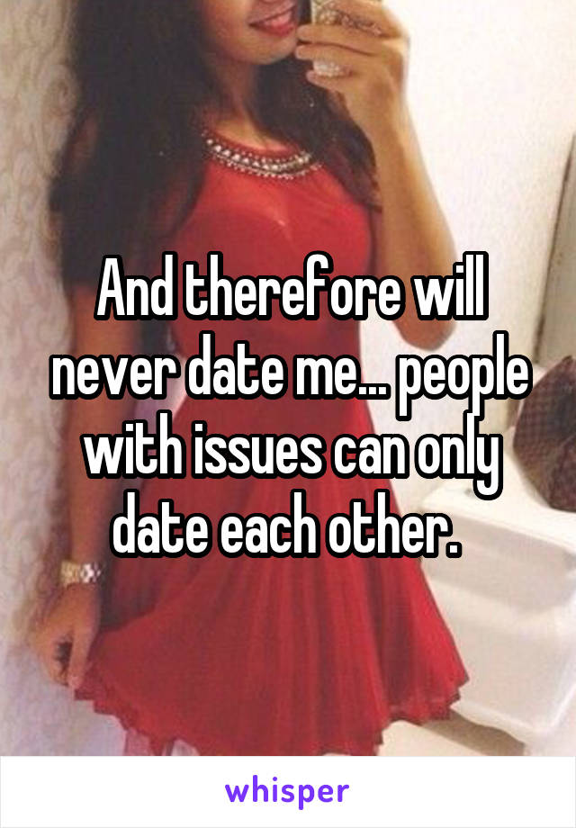  And therefore will never date me... people with issues can only date each other. 