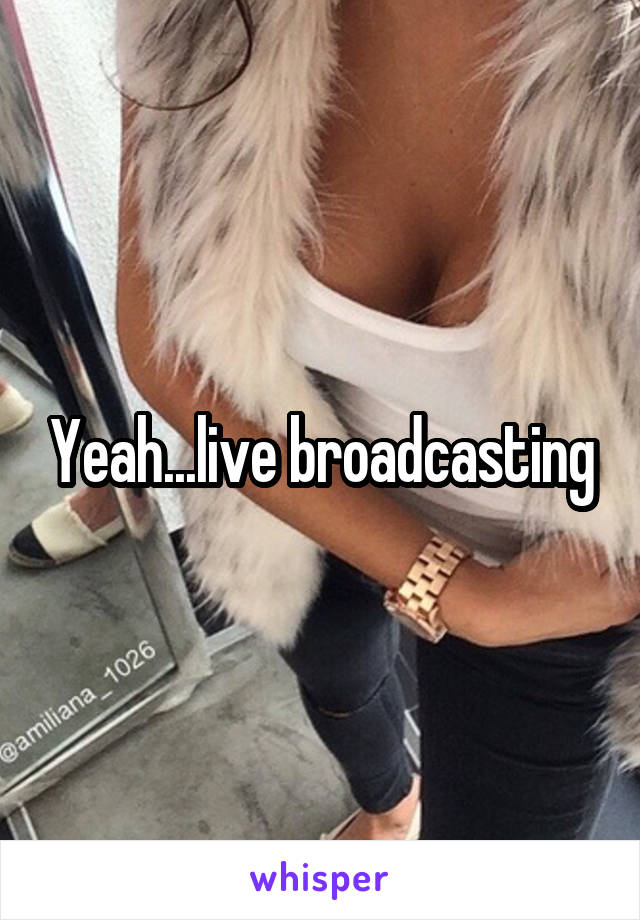 Yeah...live broadcasting