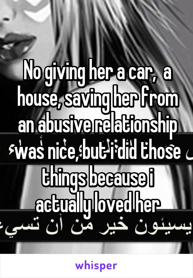 No giving her a car,  a house, saving her from an abusive relationship was nice, but i did those things because i actually loved her