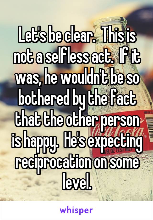 Let's be clear.  This is not a selfless act.  If it was, he wouldn't be so bothered by the fact that the other person is happy.  He's expecting reciprocation on some level.