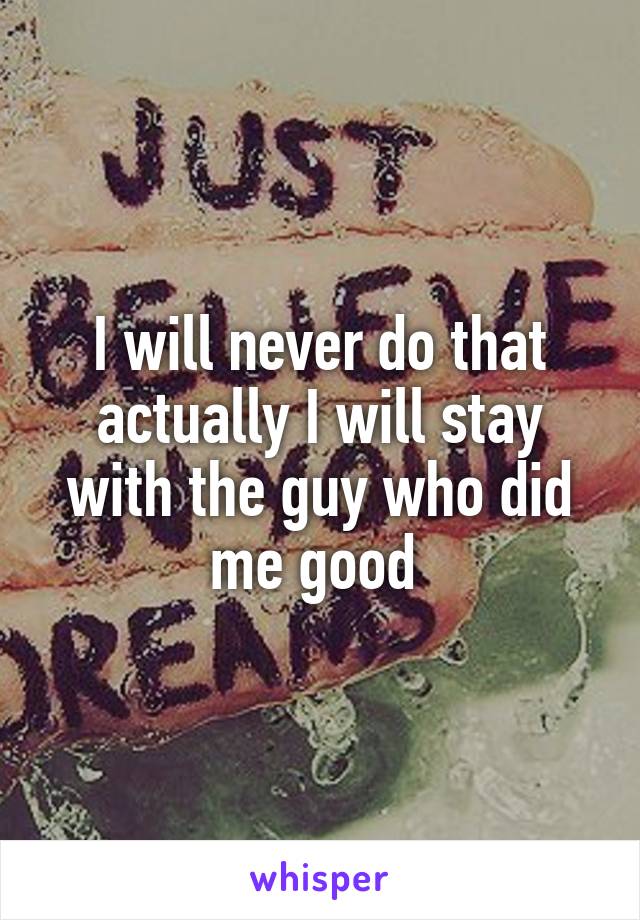 I will never do that actually I will stay with the guy who did me good 