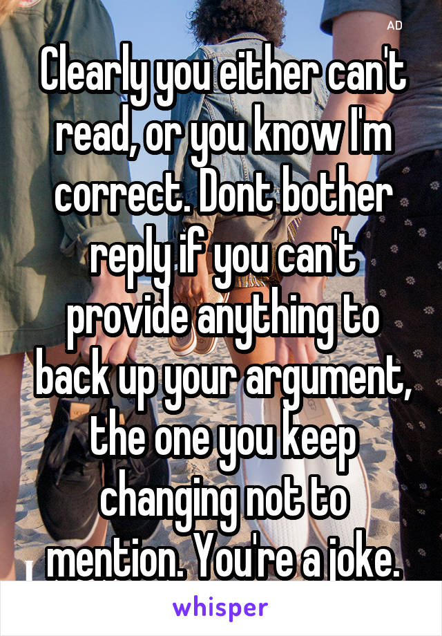 Clearly you either can't read, or you know I'm correct. Dont bother reply if you can't provide anything to back up your argument, the one you keep changing not to mention. You're a joke.