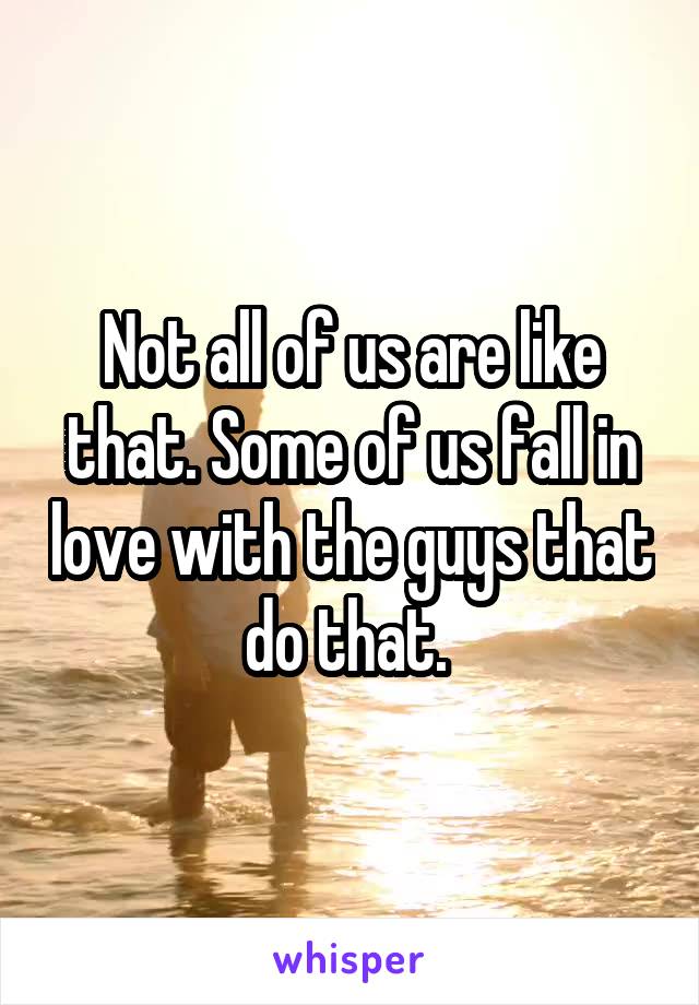 Not all of us are like that. Some of us fall in love with the guys that do that. 