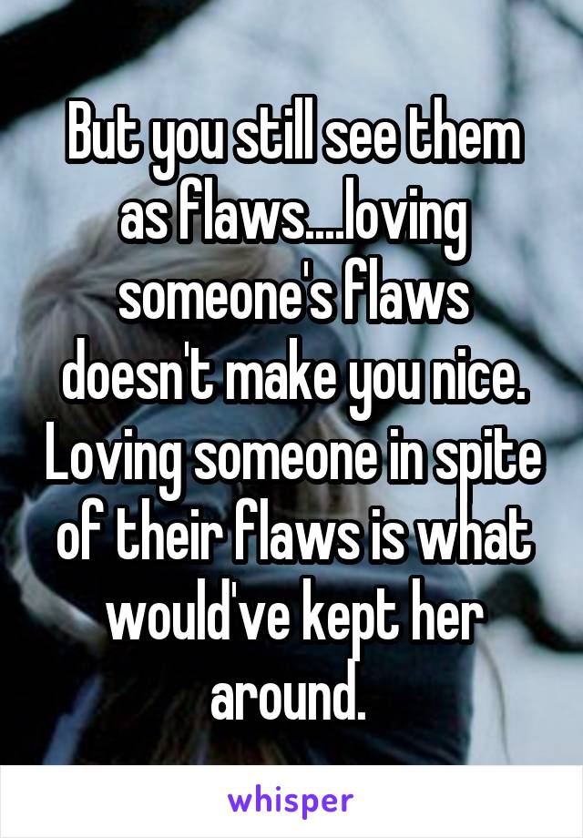 But you still see them as flaws....loving someone's flaws doesn't make you nice. Loving someone in spite of their flaws is what would've kept her around. 