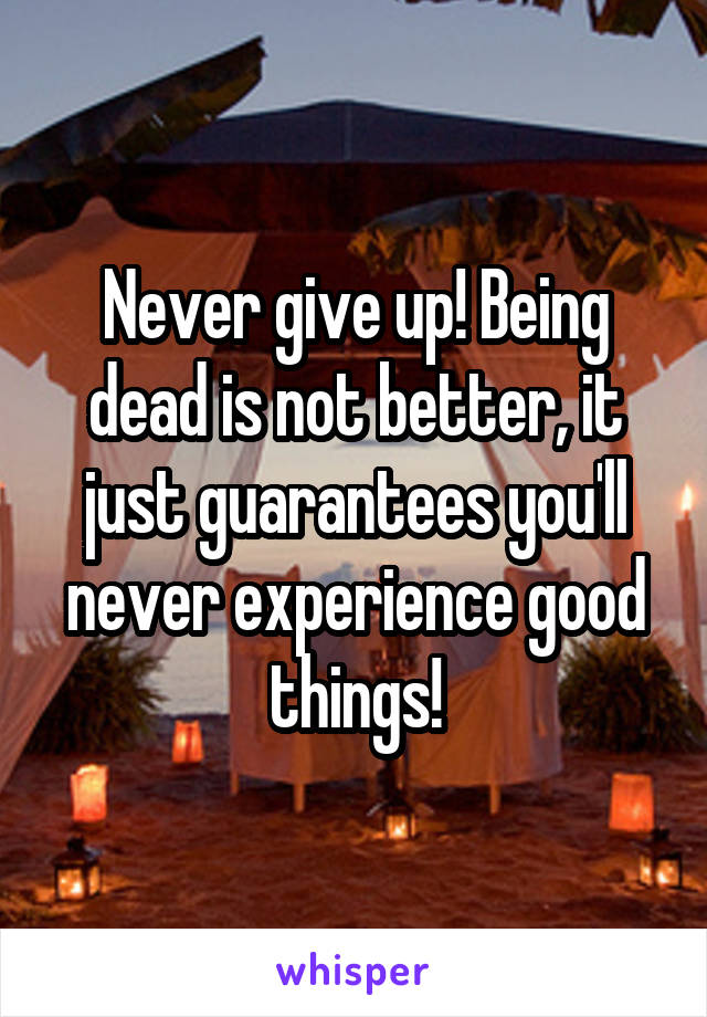 Never give up! Being dead is not better, it just guarantees you'll never experience good things!