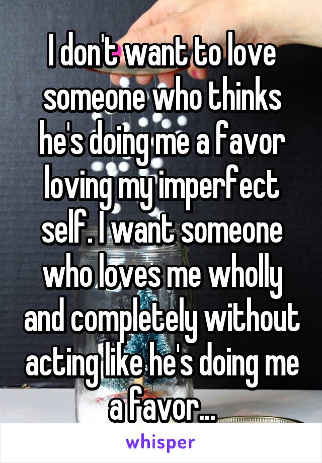 I don't want to love someone who thinks he's doing me a favor loving my imperfect self. I want someone who loves me wholly and completely without acting like he's doing me a favor...