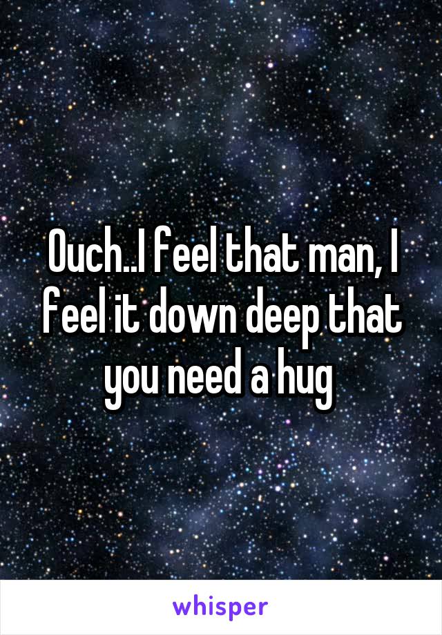 Ouch..I feel that man, I feel it down deep that you need a hug 