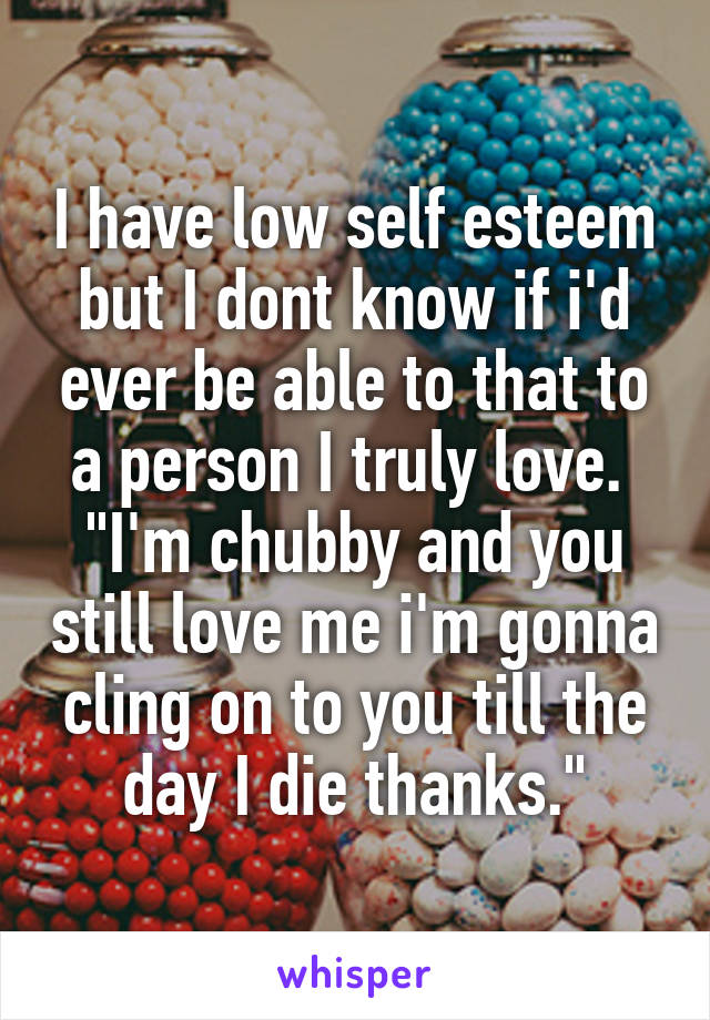 I have low self esteem but I dont know if i'd ever be able to that to a person I truly love. 
"I'm chubby and you still love me i'm gonna cling on to you till the day I die thanks."