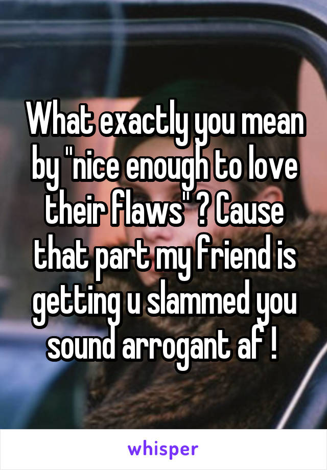 What exactly you mean by "nice enough to love their flaws" ? Cause that part my friend is getting u slammed you sound arrogant af ! 