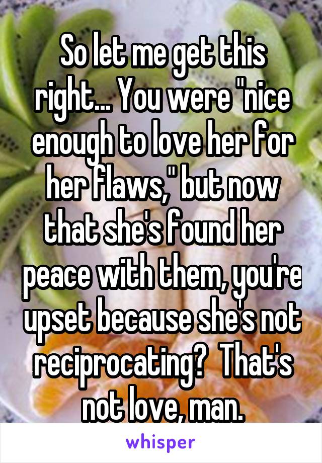 So let me get this right... You were "nice enough to love her for her flaws," but now that she's found her peace with them, you're upset because she's not reciprocating?  That's not love, man.