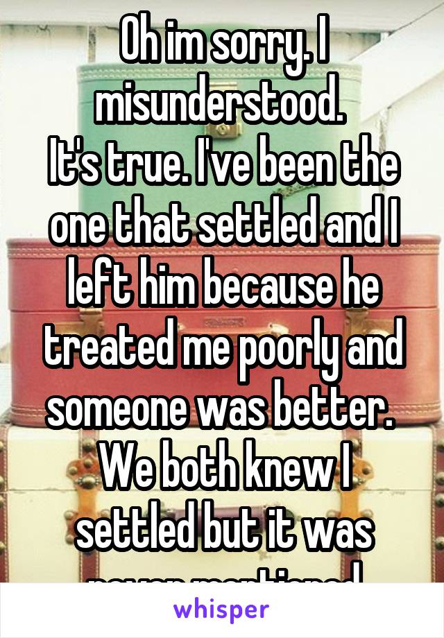 Oh im sorry. I misunderstood. 
It's true. I've been the one that settled and I left him because he treated me poorly and someone was better. 
We both knew I settled but it was never mentioned