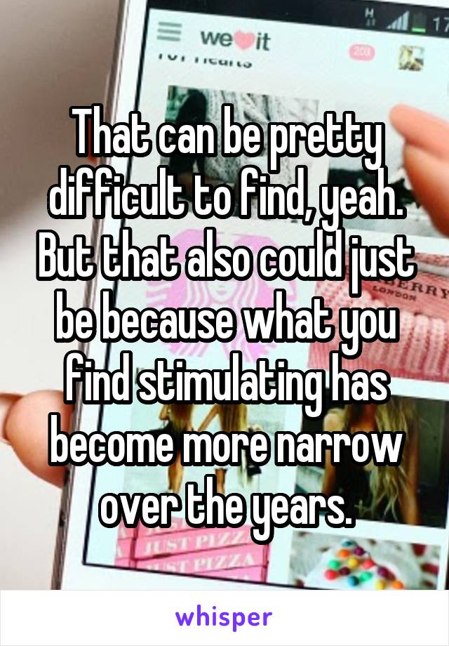 That can be pretty difficult to find, yeah. But that also could just be because what you find stimulating has become more narrow over the years.