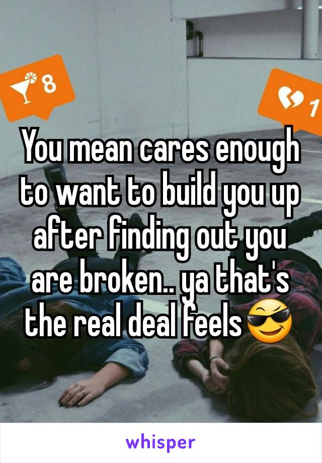 You mean cares enough to want to build you up after finding out you are broken.. ya that's the real deal feels😎