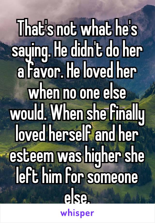 That's not what he's saying. He didn't do her a favor. He loved her when no one else would. When she finally loved herself​ and her esteem was higher she left him for someone else.