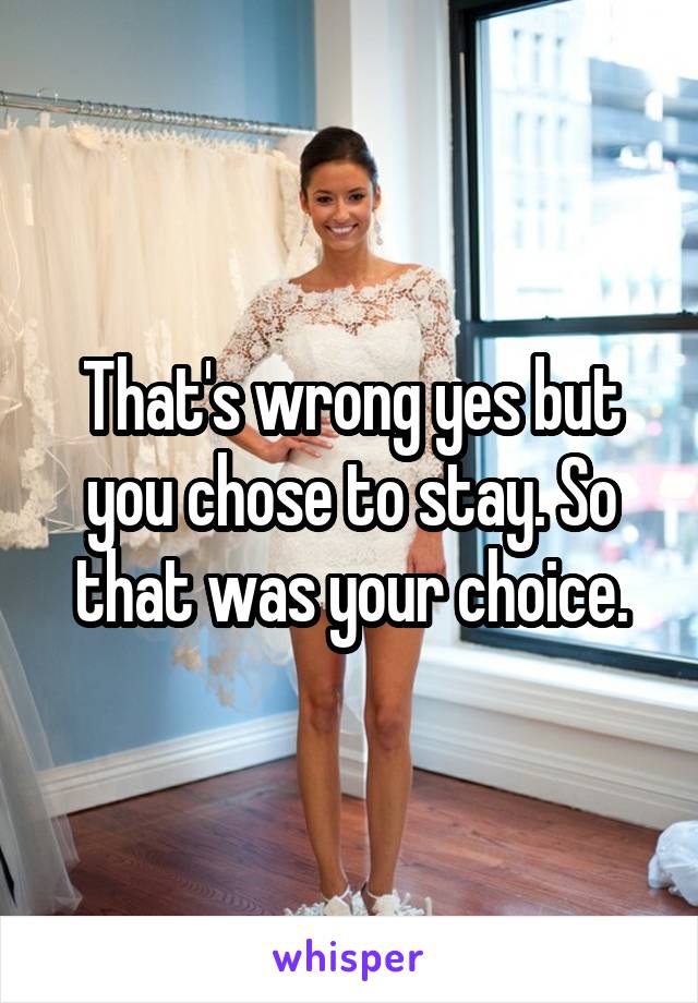 That's wrong yes but you chose to stay. So that was your choice.