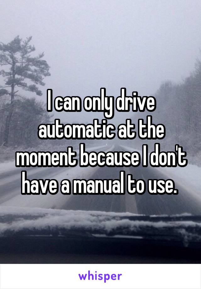 I can only drive automatic at the moment because I don't have a manual to use. 