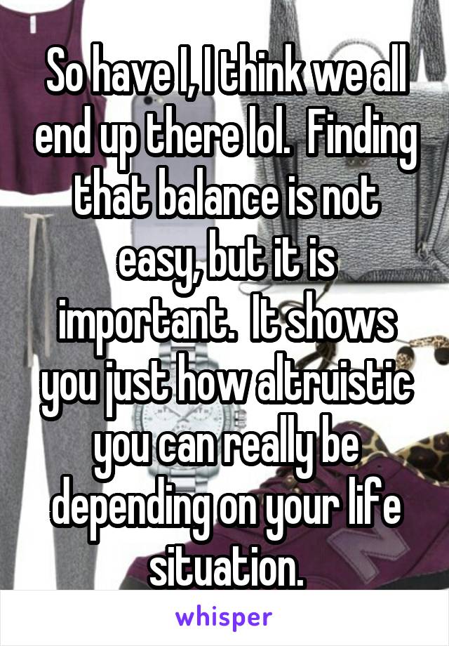 So have I, I think we all end up there lol.  Finding that balance is not easy, but it is important.  It shows you just how altruistic you can really be depending on your life situation.