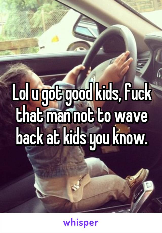 Lol u got good kids, fuck that man not to wave back at kids you know.