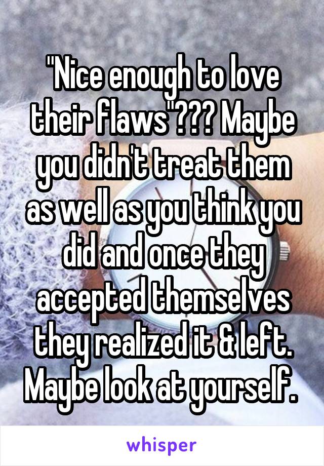 "Nice enough to love their flaws"??? Maybe you didn't treat them as well as you think you did and once they accepted themselves they realized it & left. Maybe look at yourself. 