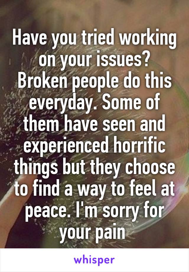 Have you tried working on your issues?
Broken people do this everyday. Some of them have seen and experienced horrific things but they choose to find a way to feel at peace. I'm sorry for your pain 