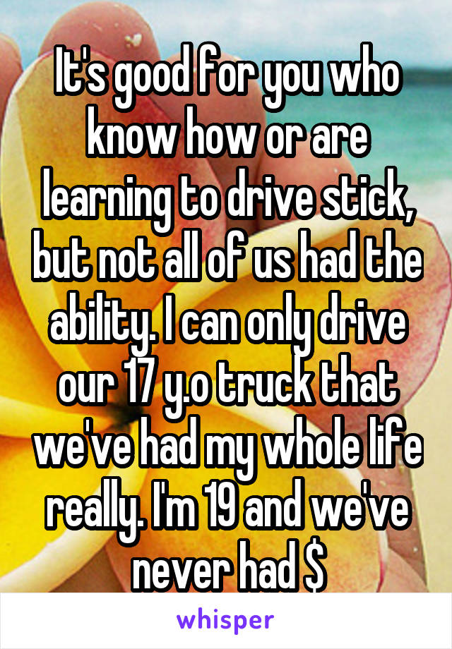 It's good for you who know how or are learning to drive stick, but not all of us had the ability. I can only drive our 17 y.o truck that we've had my whole life really. I'm 19 and we've never had $