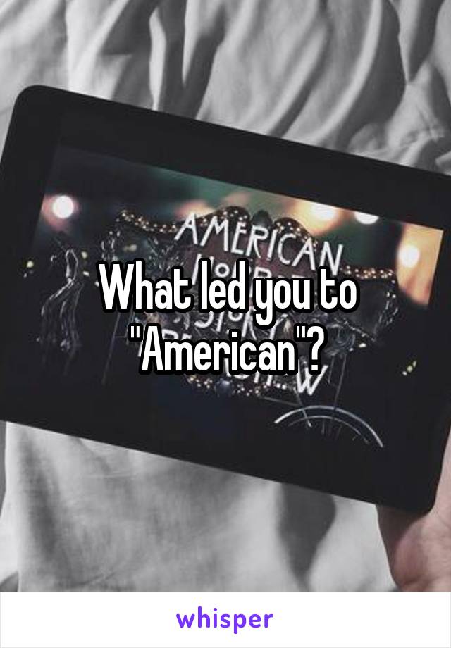 What led you to "American"?