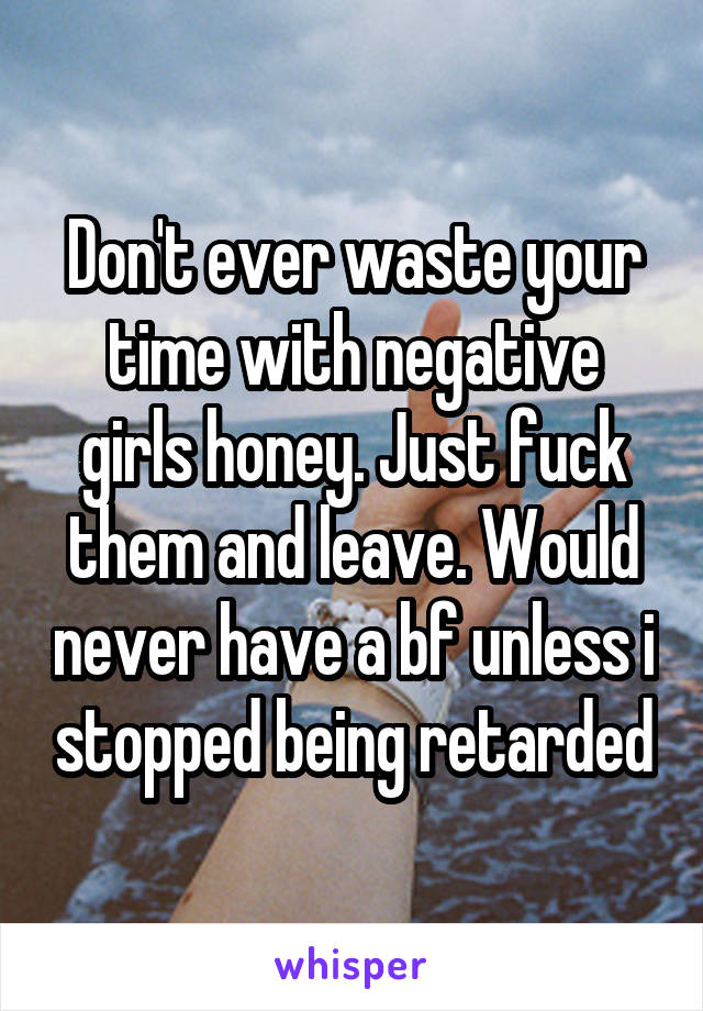 Don't ever waste your time with negative girls honey. Just fuck them and leave. Would never have a bf unless i stopped being retarded