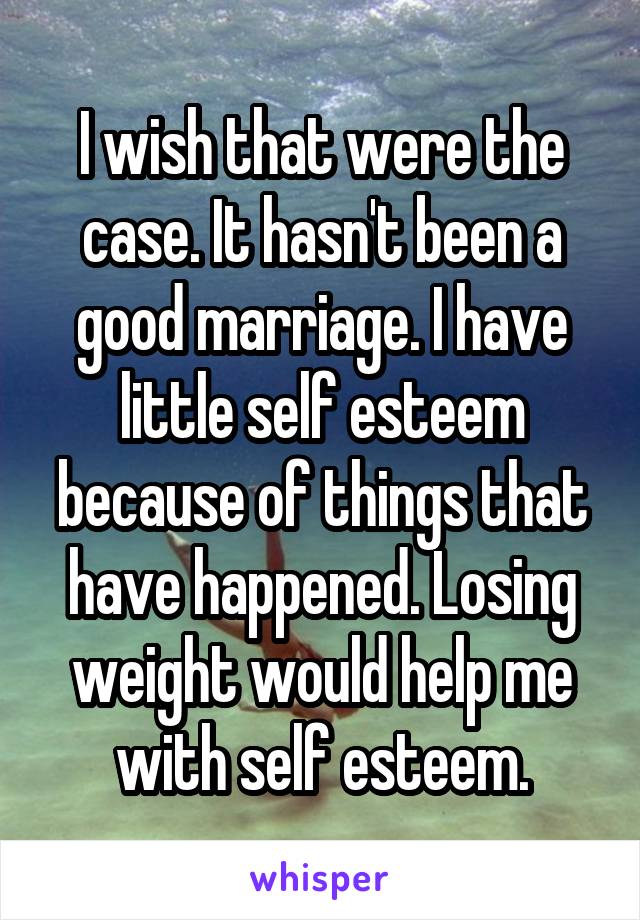 I wish that were the case. It hasn't been a good marriage. I have little self esteem because of things that have happened. Losing weight would help me with self esteem.