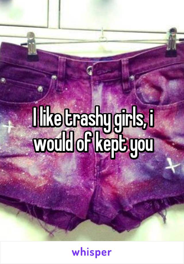 I like trashy girls, i would of kept you