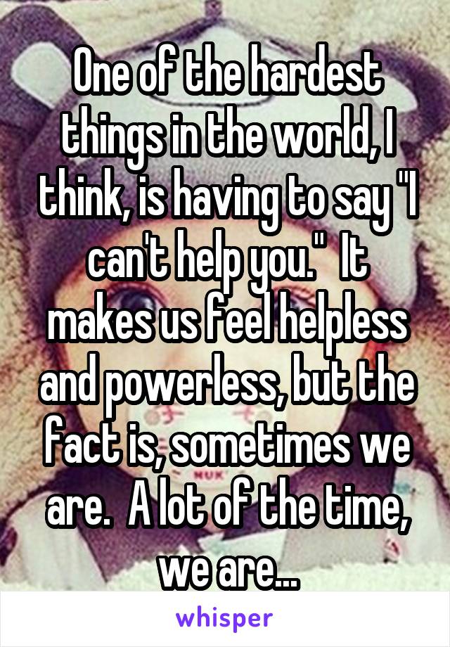 One of the hardest things in the world, I think, is having to say "I can't help you."  It makes us feel helpless and powerless, but the fact is, sometimes we are.  A lot of the time, we are...