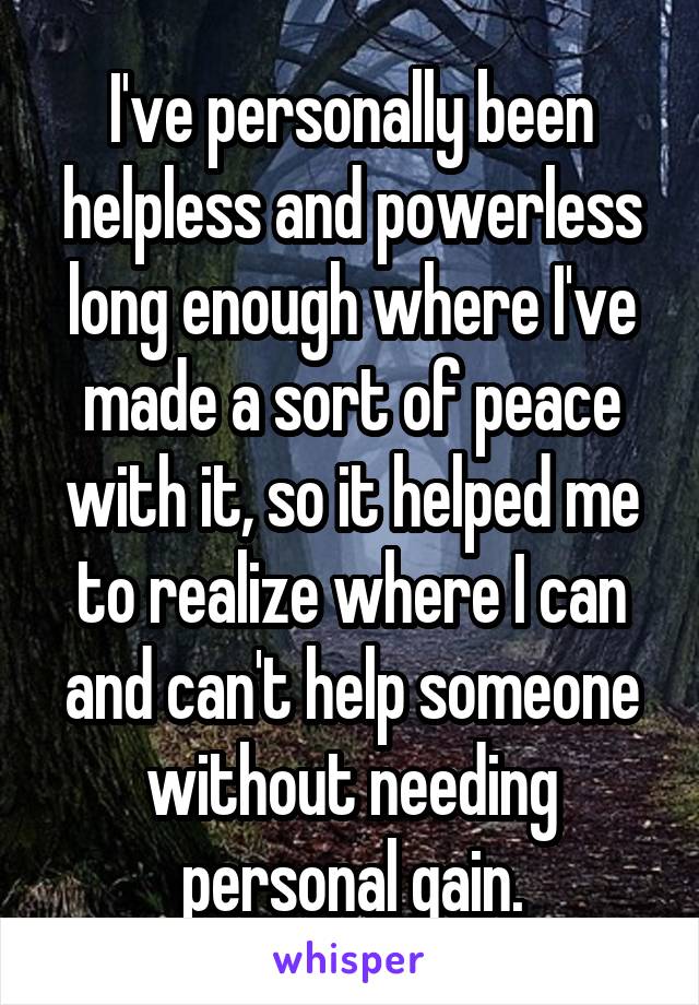 I've personally been helpless and powerless long enough where I've made a sort of peace with it, so it helped me to realize where I can and can't help someone without needing personal gain.