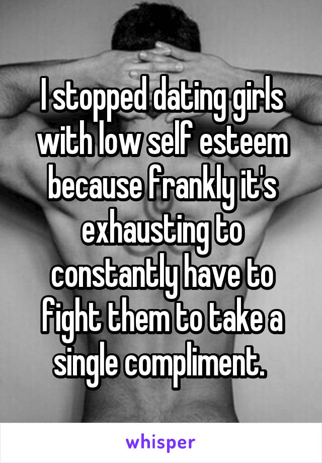 I stopped dating girls with low self esteem because frankly it's exhausting to constantly have to fight them to take a single compliment. 