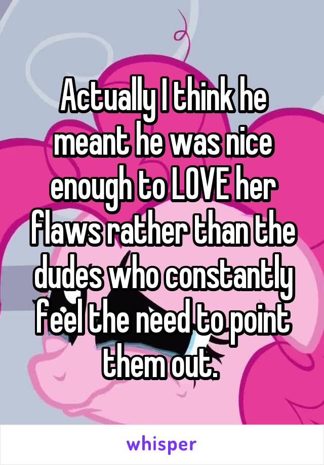 Actually I think he meant he was nice enough to LOVE her flaws rather than the dudes who constantly feel the need to point them out. 