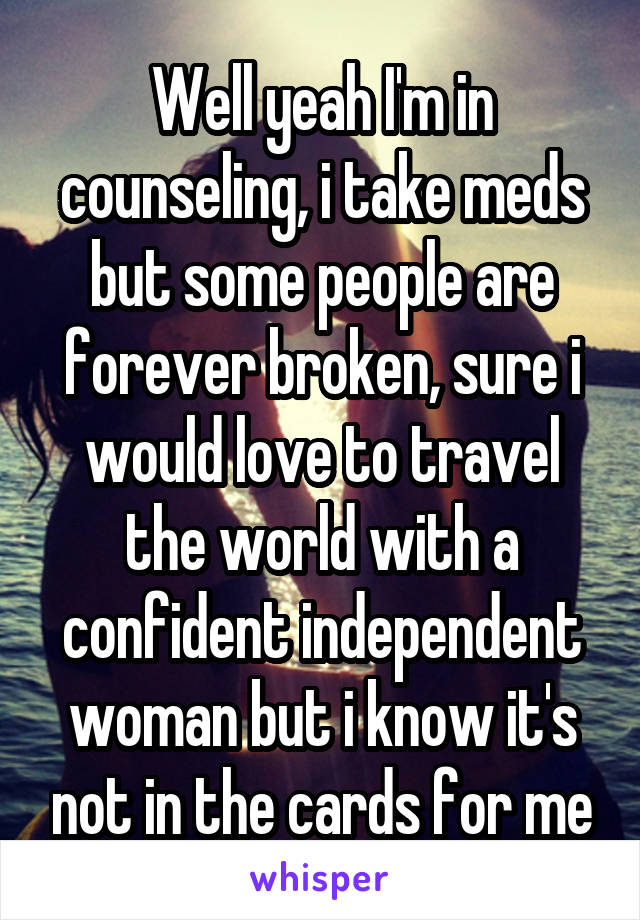  Well yeah I'm in counseling, i take meds but some people are forever broken, sure i would love to travel the world with a confident independent woman but i know it's not in the cards for me