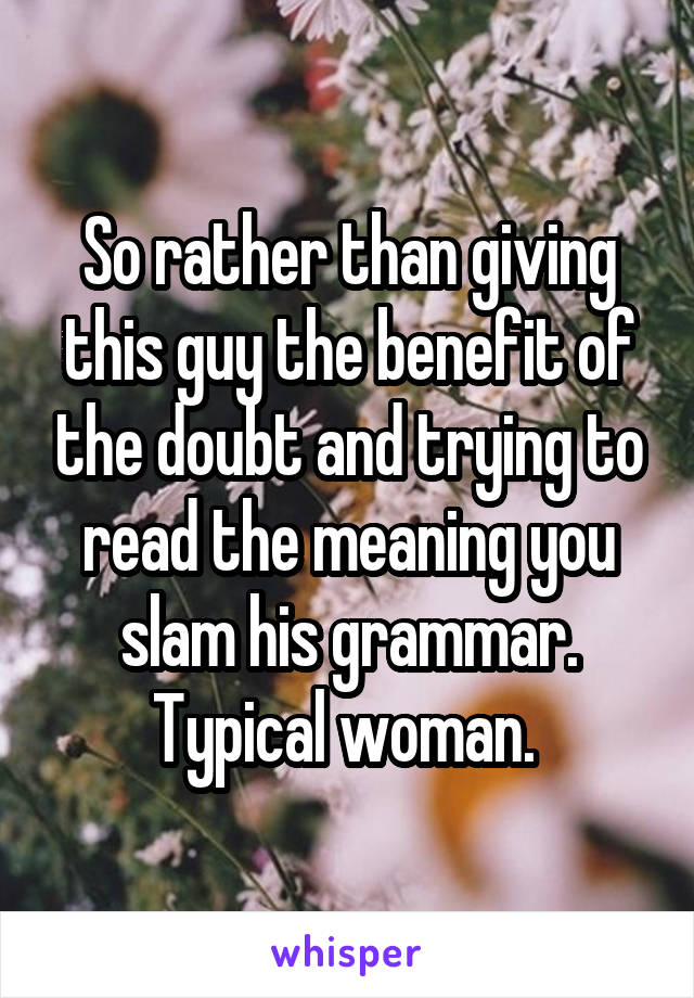 So rather than giving this guy the benefit of the doubt and trying to read the meaning you slam his grammar. Typical woman. 