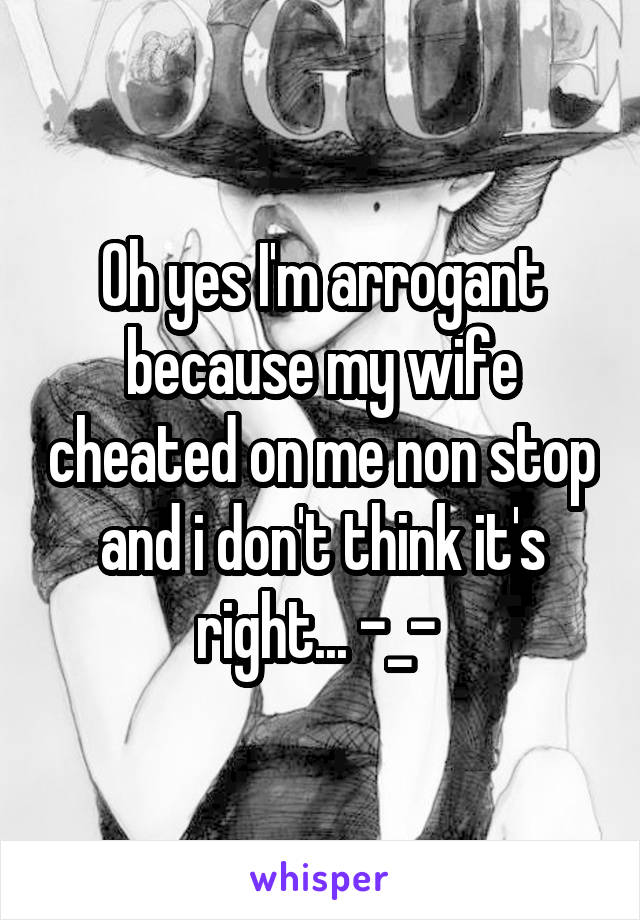 Oh yes I'm arrogant because my wife cheated on me non stop and i don't think it's right... -_- 