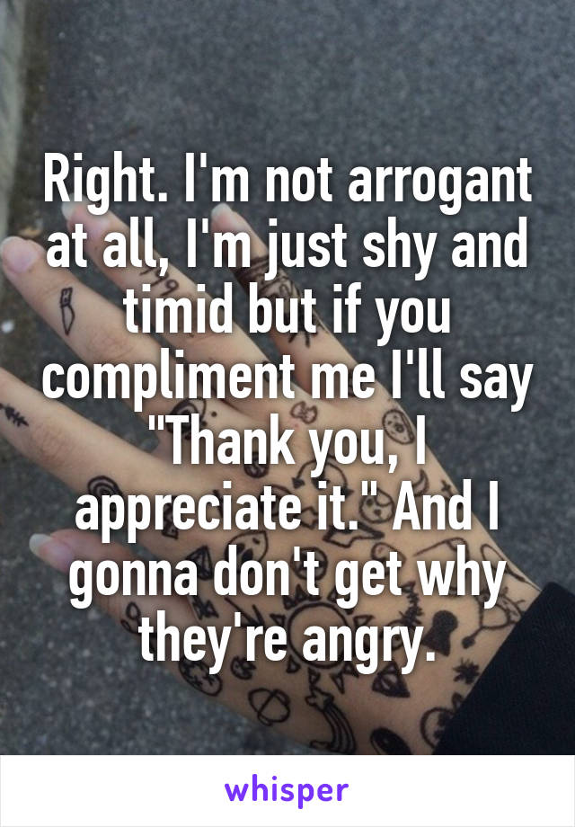 Right. I'm not arrogant at all, I'm just shy and timid but if you compliment me I'll say "Thank you, I appreciate it." And I gonna don't get why they're angry.