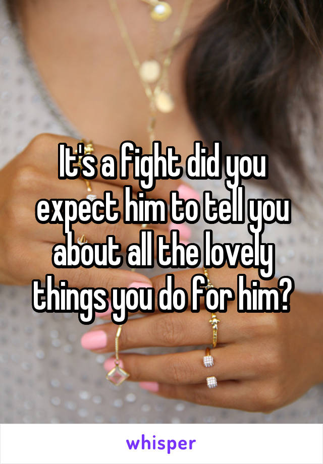 It's a fight did you expect him to tell you about all the lovely things you do for him?