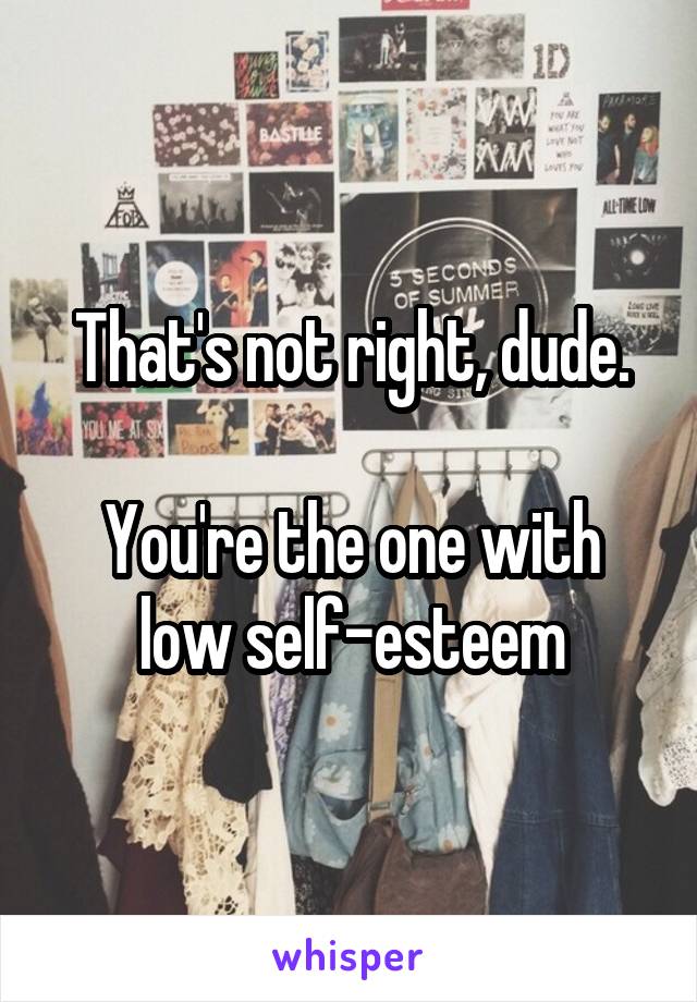 That's not right, dude.

You're the one with low self-esteem