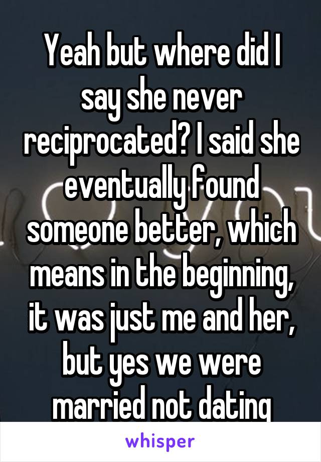 Yeah but where did I say she never reciprocated? I said she eventually found someone better, which means in the beginning, it was just me and her, but yes we were married not dating