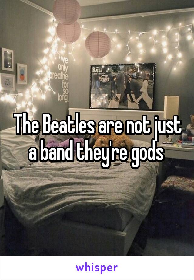 The Beatles are not just a band they're gods 