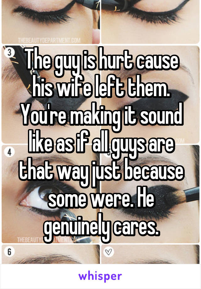 The guy is hurt cause his wife left them. You're making it sound like as if all guys are that way just because some were. He genuinely cares.