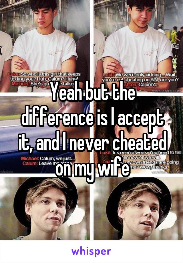 Yeah but the difference is I accept it, and I never cheated on my wife