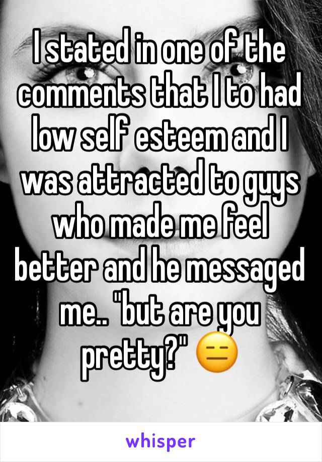 I stated in one of the comments that I to had low self esteem and I was attracted to guys who made me feel better and he messaged me.. "but are you pretty?" 😑