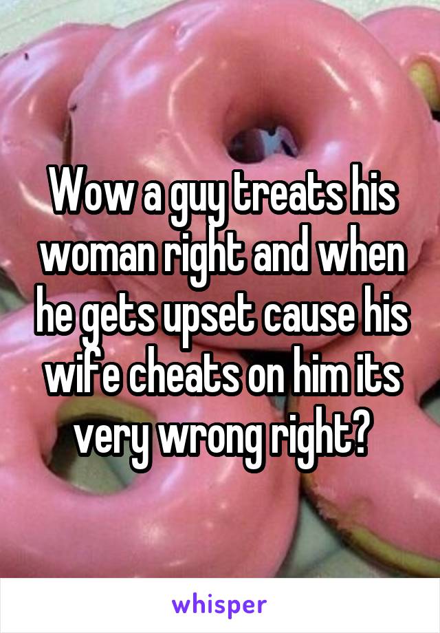 Wow a guy treats his woman right and when he gets upset cause his wife cheats on him its very wrong right?