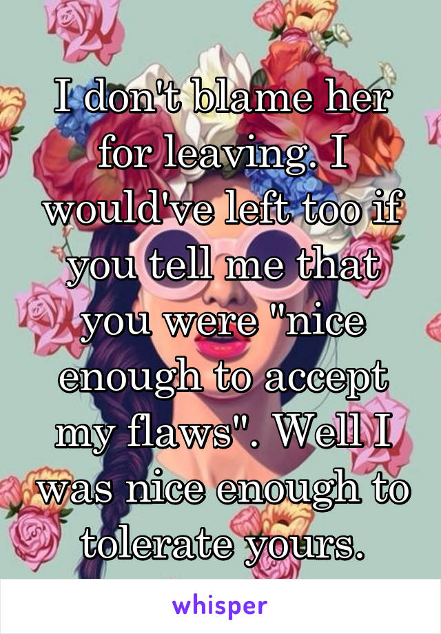 I don't blame her for leaving. I would've left too if you tell me that you were "nice enough to accept my flaws". Well I was nice enough to tolerate yours.