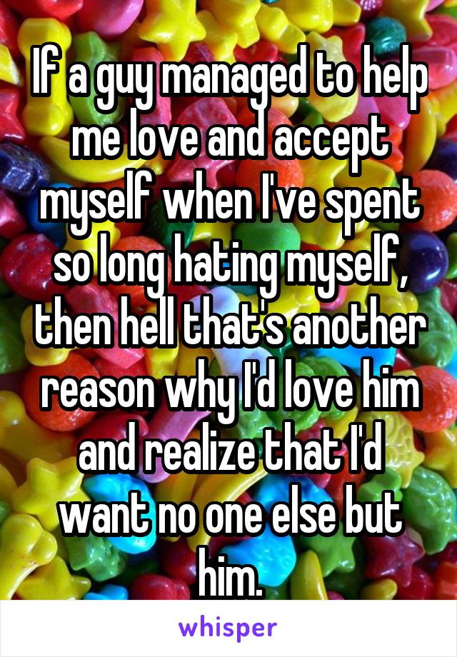 If a guy managed to help me love and accept myself when I've spent so long hating myself, then hell that's another reason why I'd love him and realize that I'd want no one else but him.