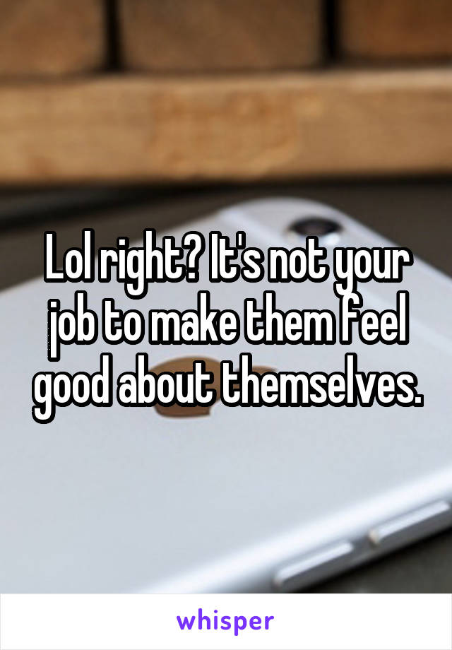 Lol right? It's not your job to make them feel good about themselves.