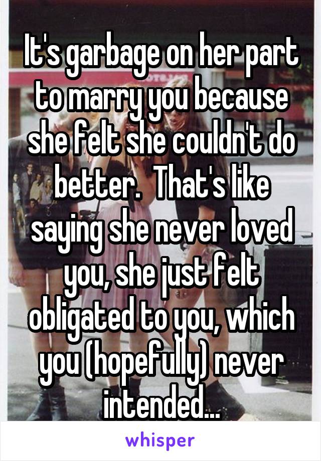 It's garbage on her part to marry you because she felt she couldn't do better.  That's like saying she never loved you, she just felt obligated to you, which you (hopefully) never intended...